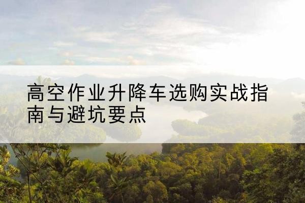 黄山升降车怎么选-高空作业升降车选购实战指南与避坑要点