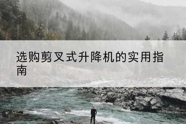 黄山剪叉式升降机怎么选-选购剪叉式升降机的实用指南