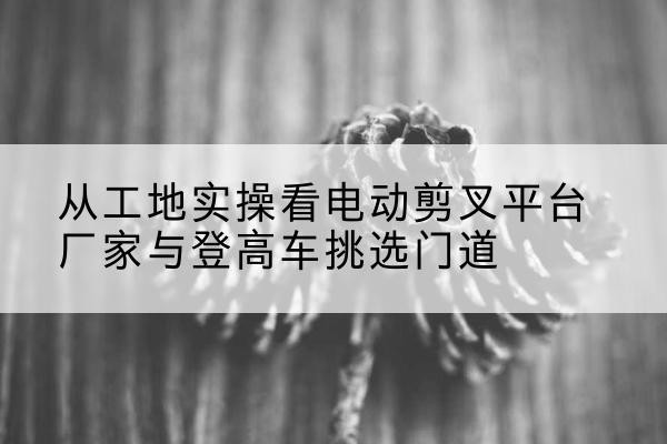 黄山电动剪叉升降平台厂家-从工地实操看电动剪叉平台厂家与登高车挑选门道