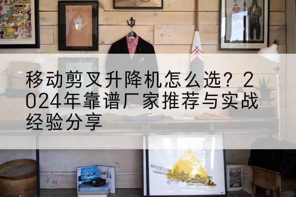 黄山升降平台厂家推荐-移动剪叉升降机怎么选？2024年靠谱厂家推荐与实战经验分享