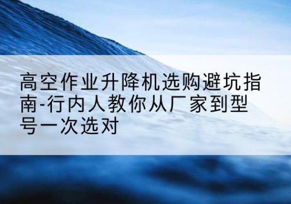 黄山升降平台厂家-高空作业升降机选购避坑指南-行内人教你从厂家到型号一次选对