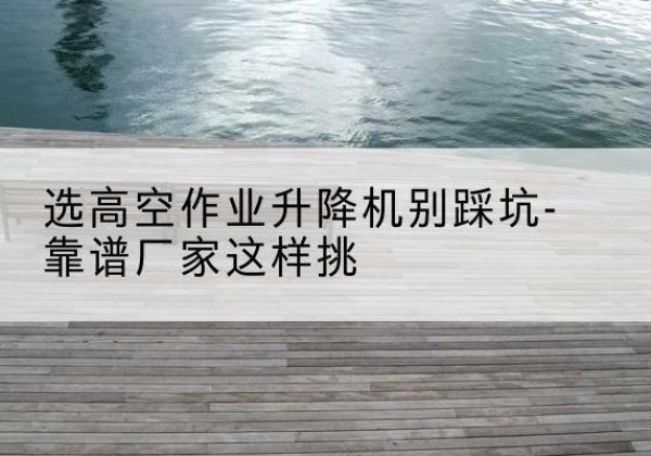 黄山剪叉式升降机厂家-选高空作业升降机别踩坑-靠谱厂家这样挑