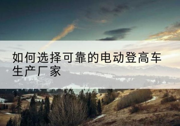 黄山电动登高车厂家-如何选择可靠的电动登高车生产厂家