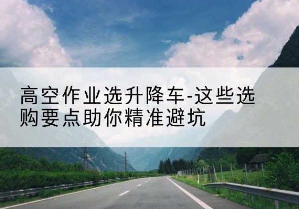 黄山升降车厂家-高空作业选升降车-这些选购要点助你*避坑