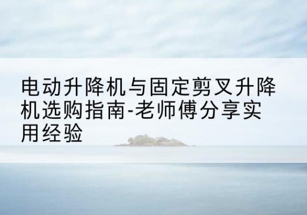 黄山电动升降机怎么选-电动升降机与固定剪叉升降机选购指南-老师傅分享实用经验