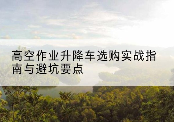 黄山升降车怎么选-高空作业升降车选购实战指南与避坑要点