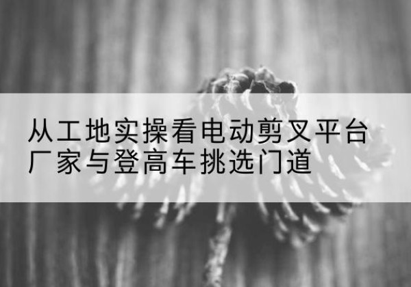 黄山电动剪叉升降平台厂家-从工地实操看电动剪叉平台厂家与登高车挑选门道