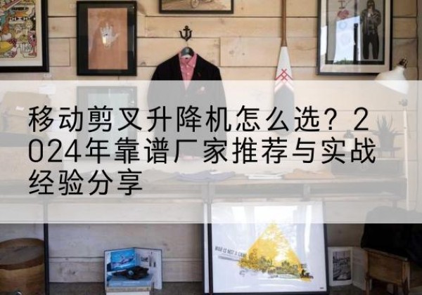 黄山升降平台厂家推荐-移动剪叉升降机怎么选？2024年靠谱厂家推荐与实战经验分享